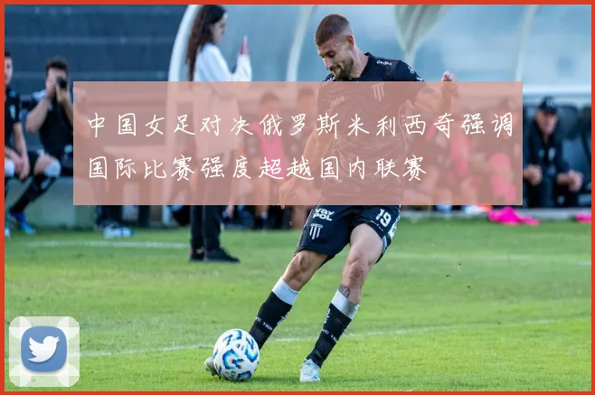 中国女足对决俄罗斯米利西奇强调国际比赛强度超越国内联赛