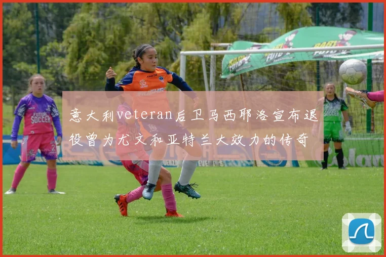 意大利veteran后卫马西耶洛宣布退役曾为尤文和亚特兰大效力的传奇球员