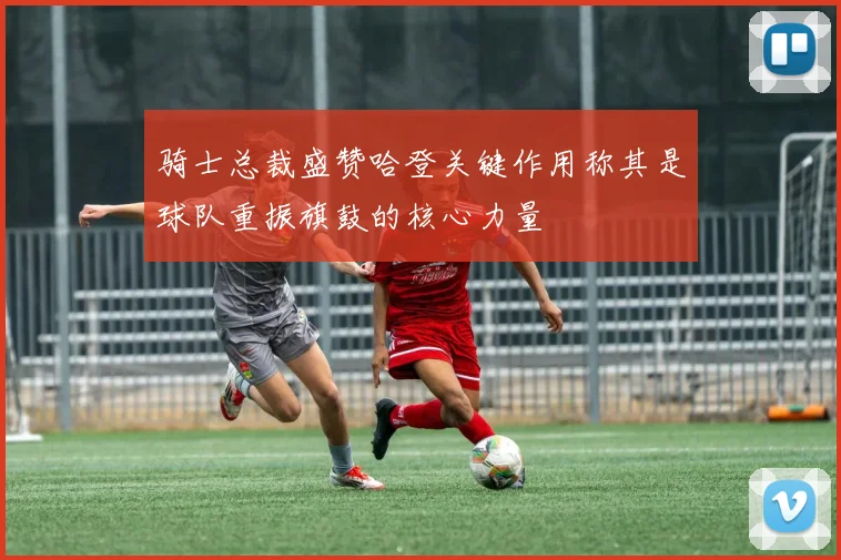 骑士总裁盛赞哈登关键作用称其是球队重振旗鼓的核心力量