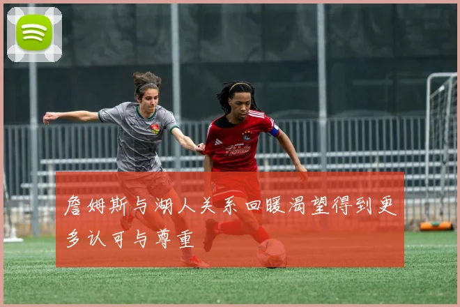 詹姆斯与湖人关系回暖渴望得到更多认可与尊重
