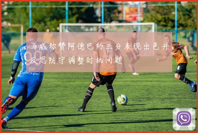 马威称赞阿德巴约三分表现出色并反思防守调整时机问题