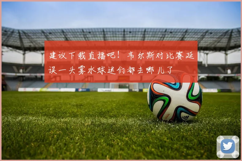 建议下载直播吧！韦尔斯对比赛延误一头雾水球迷们都去哪儿了