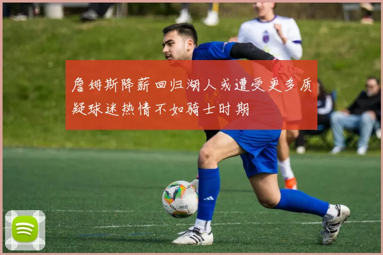 詹姆斯降薪回归湖人或遭受更多质疑球迷热情不如骑士时期