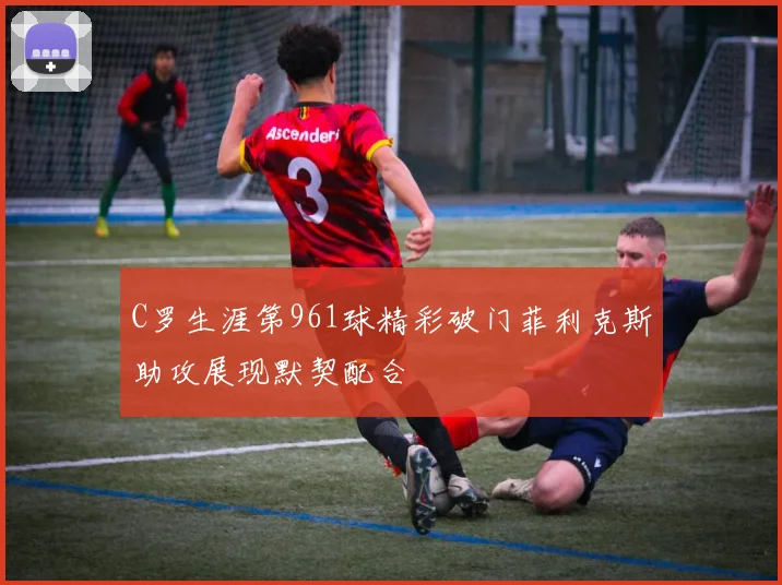 C罗生涯第961球精彩破门菲利克斯助攻展现默契配合