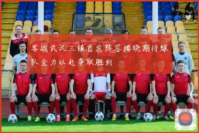 客战武汉三镇首发阵容揭晓期待球队全力以赴争取胜利