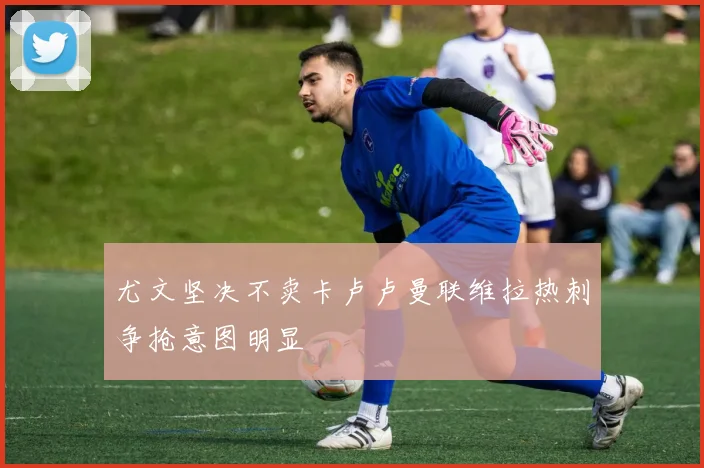尤文坚决不卖卡卢卢曼联维拉热刺争抢意图明显