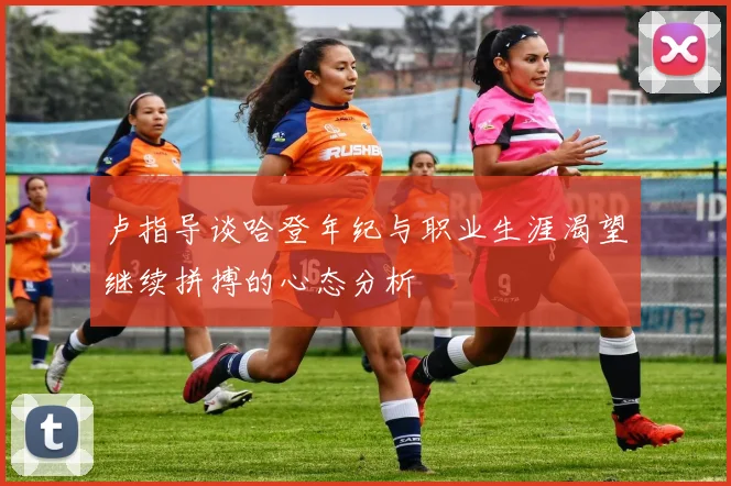 卢指导谈哈登年纪与职业生涯渴望继续拼搏的心态分析