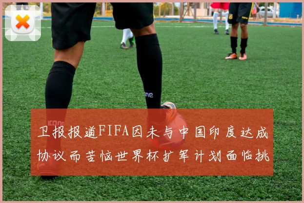 卫报报道FIFA因未与中国印度达成协议而苦恼世界杯扩军计划面临挑战