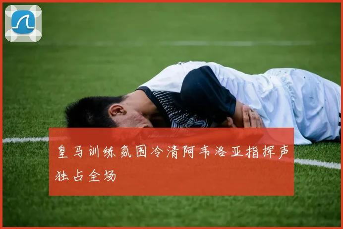 皇马训练氛围冷清阿韦洛亚指挥声独占全场