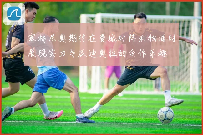 塞梅尼奥期待在曼城对阵利物浦时展现实力与瓜迪奥拉的合作乐趣