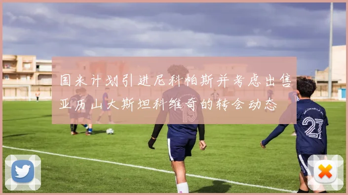 国米计划引进尼科帕斯并考虑出售亚历山大斯坦科维奇的转会动态