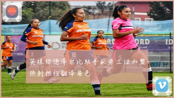 英媒称德泽尔比助手获劳工证加盟热刺担任翻译角色