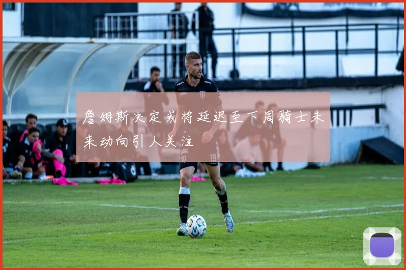 詹姆斯决定或将延迟至下周骑士未来动向引人关注