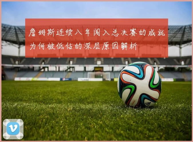 詹姆斯连续八年闯入总决赛的成就为何被低估的深层原因解析